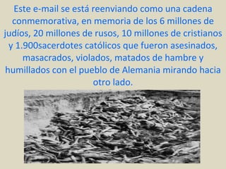 Este e-mail se está reenviando como una cadena conmemorativa, en memoria de los 6 millones de judíos, 20 millones de rusos, 10 millones de cristianos y 1.900sacerdotes católicos que fueron asesinados, masacrados, violados, matados de hambre y humillados con el pueblo de Alemania mirando hacia otro lado. 