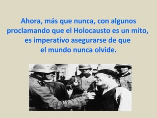 Ahora, más que nunca, con algunos proclamando que el Holocausto es un mito,  es imperativo asegurarse de que  el mundo nunca olvide. 