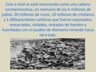 Este e-mail se está reenviando como una cadena
   conmemorativa, en memoria de los 6 millones de
judíos, 20 millones de rusos, 10 millones de cristianos
  y 1.900sacerdotes católicos que fueron asesinados,
      masacrados, violados, matados de hambre y
 humillados con el pueblo de Alemania mirando hacia
                       otro lado.
 