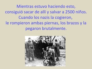 Mientras estuvo haciendo esto,
consiguió sacar de allí y salvar a 2500 niños.
       Cuando los nazis la cogieron,
le rompieron ambas piernas, los brazos y la
           pegaron brutalmente.
 