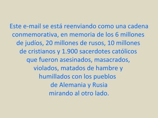 Este e-mail se está reenviando como una cadena
 conmemorativa, en memoria de los 6 millones
  de judíos, 20 millones de rusos, 10 millones
   de cristianos y 1.900 sacerdotes católicos
      que fueron asesinados, masacrados,
        violados, matados de hambre y
          humillados con los pueblos
               de Alemania y Rusia
              mirando al otro lado.
 