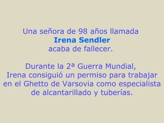 Una señora de 98 años llamada
            Irena Sendler
           acaba de fallecer.

      Durante la 2ª Guerra Mundial,
 Irena consiguió un permiso para trabajar
en el Ghetto de Varsovia como especialista
        de alcantarillado y tuberías.
 
