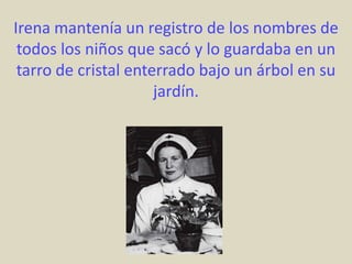 Irena mantenía un registro de los nombres de
 todos los niños que sacó y lo guardaba en un
 tarro de cristal enterrado bajo un árbol en su
                      jardín.
 