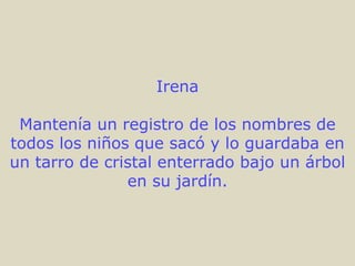 Irena

 Mantenía un registro de los nombres de
todos los niños que sacó y lo guardaba en
un tarro de cristal enterrado bajo un árbol
               en su jardín.
 