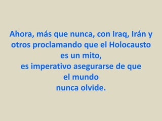 Ahora, más que nunca, con Iraq, Irán y
otros proclamando que el Holocausto
             es un mito,
   es imperativo asegurarse de que
              el mundo
            nunca olvide.
 