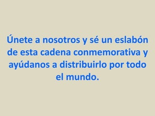 Únete a nosotros y sé un eslabón
de esta cadena conmemorativa y
ayúdanos a distribuirlo por todo
           el mundo.
 