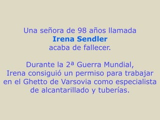 Una señora de 98 años llamada
            Irena Sendler
           acaba de fallecer.

       Durante la 2ª Guerra Mundial,
 Irena consiguió un permiso para trabajar
en el Ghetto de Varsovia como especialista
        de alcantarillado y tuberías.
 