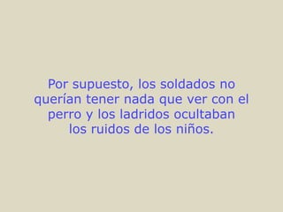 Por supuesto, los soldados no
querían tener nada que ver con el
  perro y los ladridos ocultaban
     los ruidos de los niños.
 