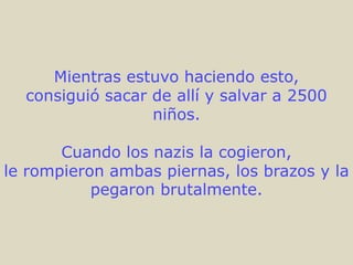 Mientras estuvo haciendo esto,
  consiguió sacar de allí y salvar a 2500
                  niños.

       Cuando los nazis la cogieron,
le rompieron ambas piernas, los brazos y la
           pegaron brutalmente.
 