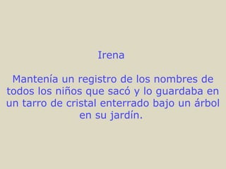 Irena
Mantenía un registro de los nombres de
todos los niños que sacó y lo guardaba en
un tarro de cristal enterrado bajo un árbol
en su jardín.
 