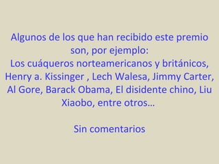 Algunos de los que han recibido este premio
               son, por ejemplo:
 Los cuáqueros norteamericanos y británicos,
Henry a. Kissinger , Lech Walesa, Jimmy Carter,
Al Gore, Barack Obama, El disidente chino, Liu
             Xiaobo, entre otros…

               Sin comentarios
 