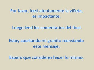 Por favor, leed atentamente la viñeta,
             es impactante.

 Luego leed los comentarios del final.

Estoy aportando mi granito reenviando
            este mensaje.

Espero que consideres hacer lo mismo.
 
