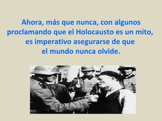 Ahora, más que nunca, con algunos
proclamando que el Holocausto es un mito,
     es imperativo asegurarse de que
          el mundo nunca olvide.
 