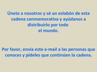Únete a nosotros y sé un eslabón de esta
   cadena conmemorativa y ayúdanos a
           distribuirlo por todo
                 el mundo.


Por favor, envía este e-mail a las personas que
 conoces y pídeles que continúen la cadena.
 