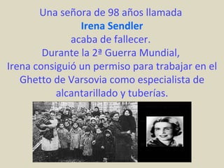 Una señora de 98 años llamada
                Irena Sendler
              acaba de fallecer.
        Durante la 2ª Guerra Mundial,
Irena consiguió un permiso para trabajar en el
   Ghetto de Varsovia como especialista de
           alcantarillado y tuberías.
 