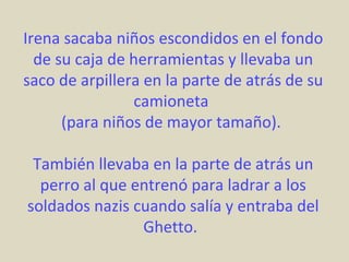Irena sacaba niños escondidos en el fondo
  de su caja de herramientas y llevaba un
saco de arpillera en la parte de atrás de su
                camioneta
      (para niños de mayor tamaño).

 También llevaba en la parte de atrás un
  perro al que entrenó para ladrar a los
soldados nazis cuando salía y entraba del
                Ghetto.
 