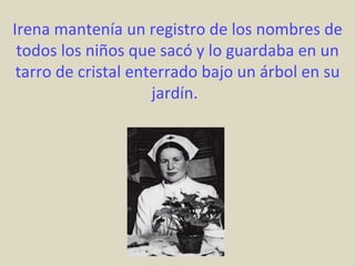Irena mantenía un registro de los nombres de
 todos los niños que sacó y lo guardaba en un
 tarro de cristal enterrado bajo un árbol en su
                     jardín.
 