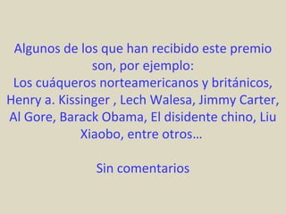 Algunos de los que han recibido este premio
               son, por ejemplo:
 Los cuáqueros norteamericanos y británicos,
Henry a. Kissinger , Lech Walesa, Jimmy Carter,
Al Gore, Barack Obama, El disidente chino, Liu
             Xiaobo, entre otros…

               Sin comentarios
 