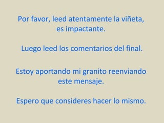 Por favor, leed atentamente la viñeta,
             es impactante.

 Luego leed los comentarios del final.

Estoy aportando mi granito reenviando
            este mensaje.

Espero que consideres hacer lo mismo.
 