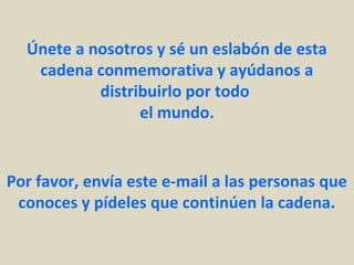Únete a nosotros y sé un eslabón de esta
   cadena conmemorativa y ayúdanos a
           distribuirlo por todo
                 el mundo.


Por favor, envía este e-mail a las personas que
 conoces y pídeles que continúen la cadena.
 