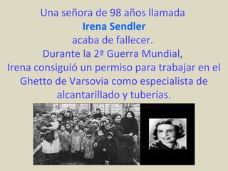 Una señora de 98 años llamada
                Irena Sendler
              acaba de fallecer.
        Durante la 2ª Guerra Mundial,
Irena consiguió un permiso para trabajar en el
   Ghetto de Varsovia como especialista de
           alcantarillado y tuberías.
 