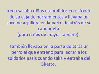 Irena sacaba niños escondidos en el fondo
  de su caja de herramientas y llevaba un
saco de arpillera en la parte de atrás de su
                 camioneta
      (para niños de mayor tamaño).

 También llevaba en la parte de atrás un
  perro al que entrenó para ladrar a los
soldados nazis cuando salía y entraba del
                Ghetto.
 