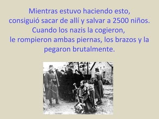Mientras estuvo haciendo esto,
consiguió sacar de allí y salvar a 2500 niños.
       Cuando los nazis la cogieron,
le rompieron ambas piernas, los brazos y la
           pegaron brutalmente.
 
