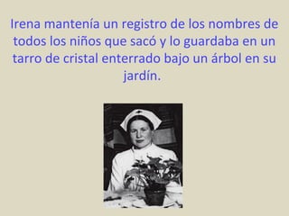 Irena mantenía un registro de los nombres de
 todos los niños que sacó y lo guardaba en un
 tarro de cristal enterrado bajo un árbol en su
                     jardín.
 