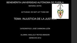 BENEMÉRITA UNIVERSIDAD AUTÓNOMA DE PUEBLA
MATERIA: DHTIC
ACTIVIDAD: DO NOT LET THEM DIE!
TEMA: INJUSTICIA DE LA JUSTICIA
CATEDRÁTICO: JOSÉ CARMONA LEÓN
ALUMNA: ANALLELY REYES AMADOR
DERECHO 2012
 