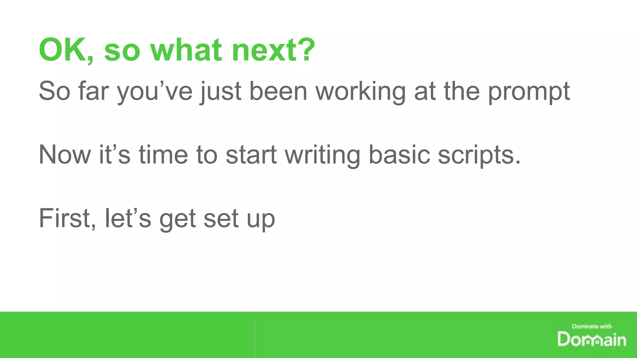 OK, so what next? 
So far you’ve just been working at the prompt 
Now it’s time to start writing basic scripts. 
First, let’s get set up 
 