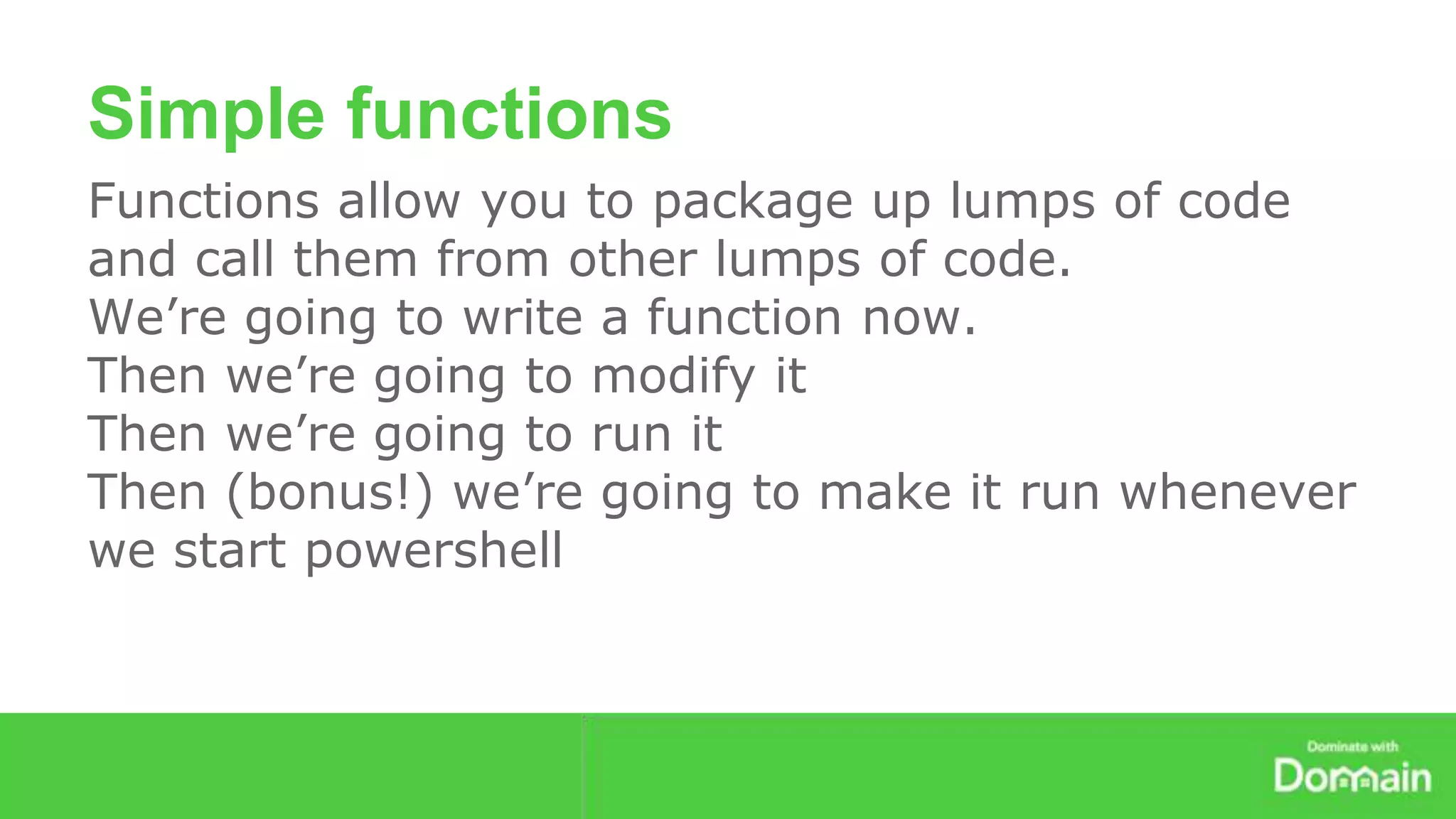 Simple functions 
Functions allow you to package up lumps of code 
and call them from other lumps of code. 
We’re going to write a function now. 
Then we’re going to modify it 
Then we’re going to run it 
Then (bonus!) we’re going to make it run whenever 
we start powershell 
 