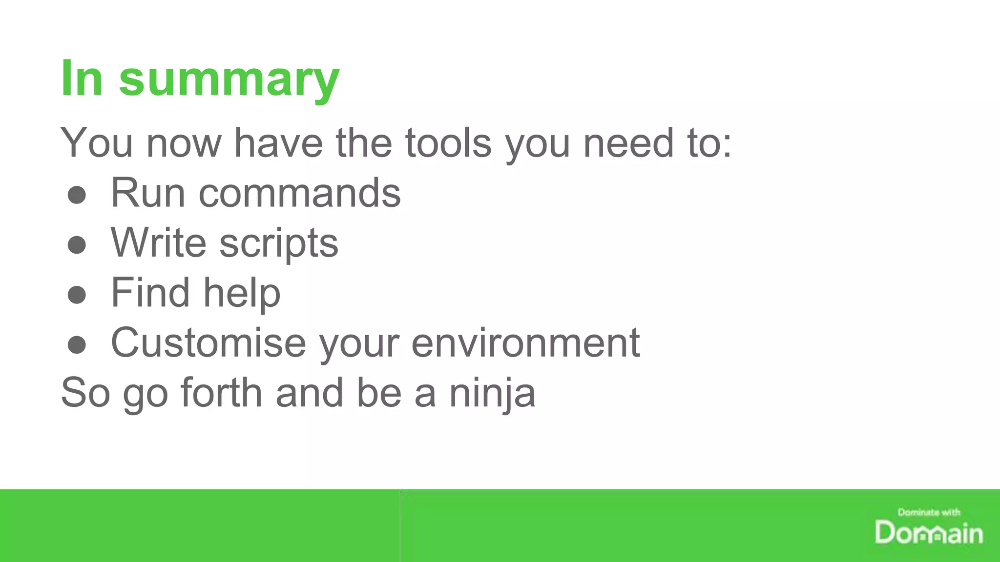 In summary 
You now have the tools you need to: 
● Run commands 
● Write scripts 
● Find help 
● Customise your environment 
So go forth and be a ninja 

