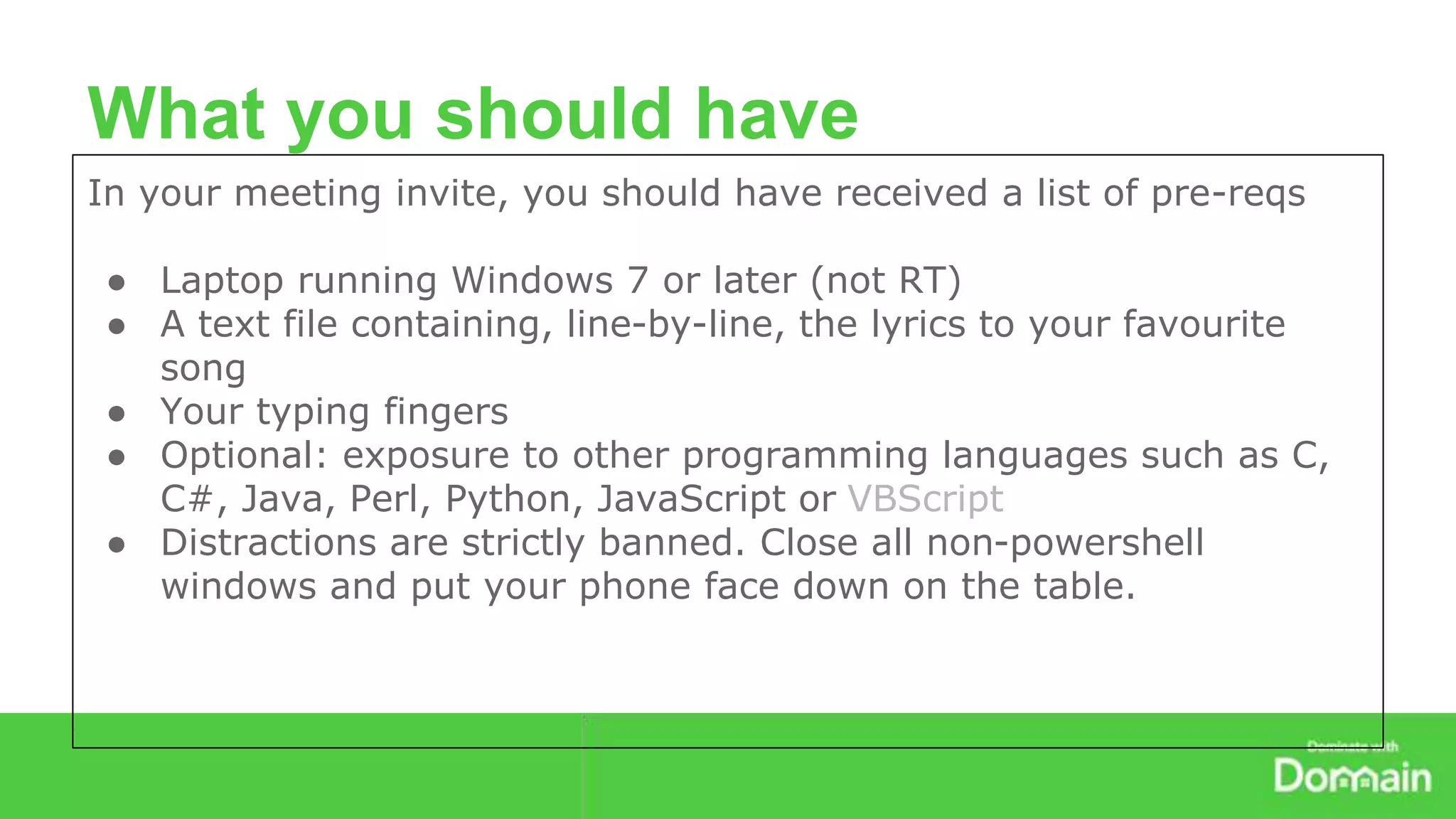 What you should have 
In your meeting invite, you should have received a list of pre-reqs 
● Laptop running Windows 7 or later (not RT) 
● A text file containing, line-by-line, the lyrics to your favourite 
song 
● Your typing fingers 
● Optional: exposure to other programming languages such as C, 
C#, Java, Perl, Python, JavaScript or VBScript 
● Distractions are strictly banned. Close all non-powershell 
windows and put your phone face down on the table. 
 
