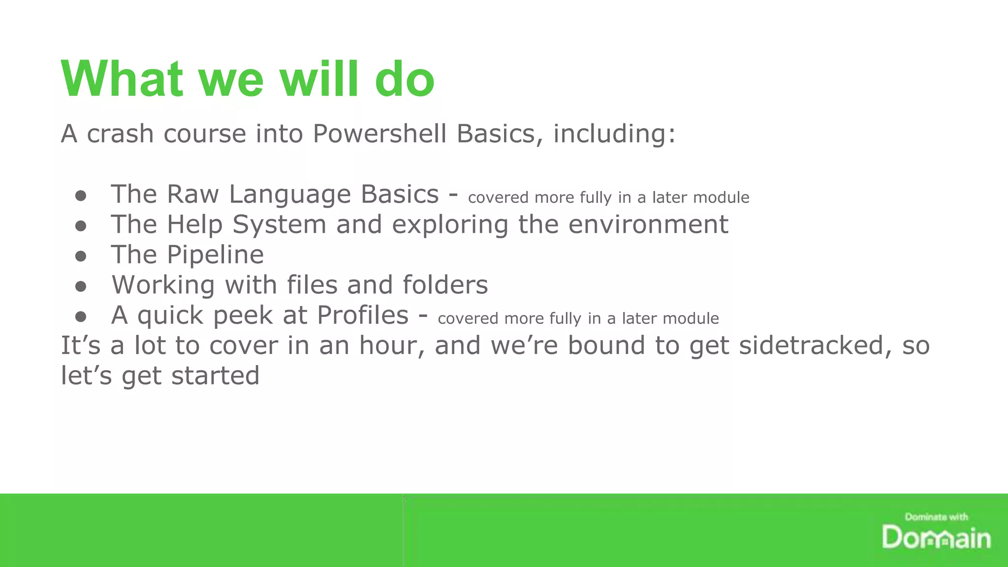 What we will do 
A crash course into Powershell Basics, including: 
● The Raw Language Basics - covered more fully in a later module 
● The Help System and exploring the environment 
● The Pipeline 
● Working with files and folders 
● A quick peek at Profiles - covered more fully in a later module 
It’s a lot to cover in an hour, and we’re bound to get sidetracked, so 
let’s get started 
 