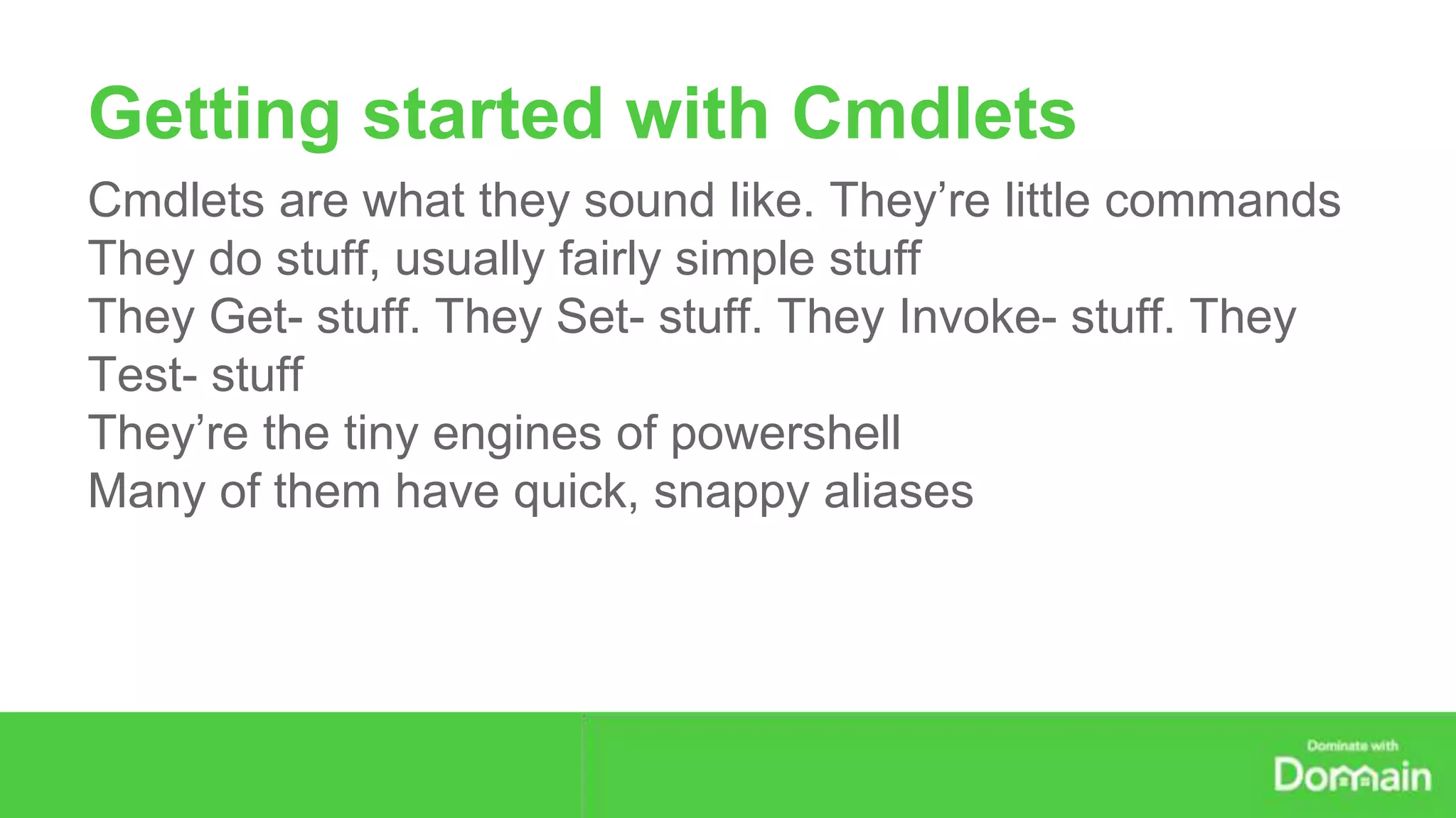 Getting started with Cmdlets 
Cmdlets are what they sound like. They’re little commands 
They do stuff, usually fairly simple stuff 
They Get- stuff. They Set- stuff. They Invoke- stuff. They 
Test- stuff 
They’re the tiny engines of powershell 
Many of them have quick, snappy aliases 
 