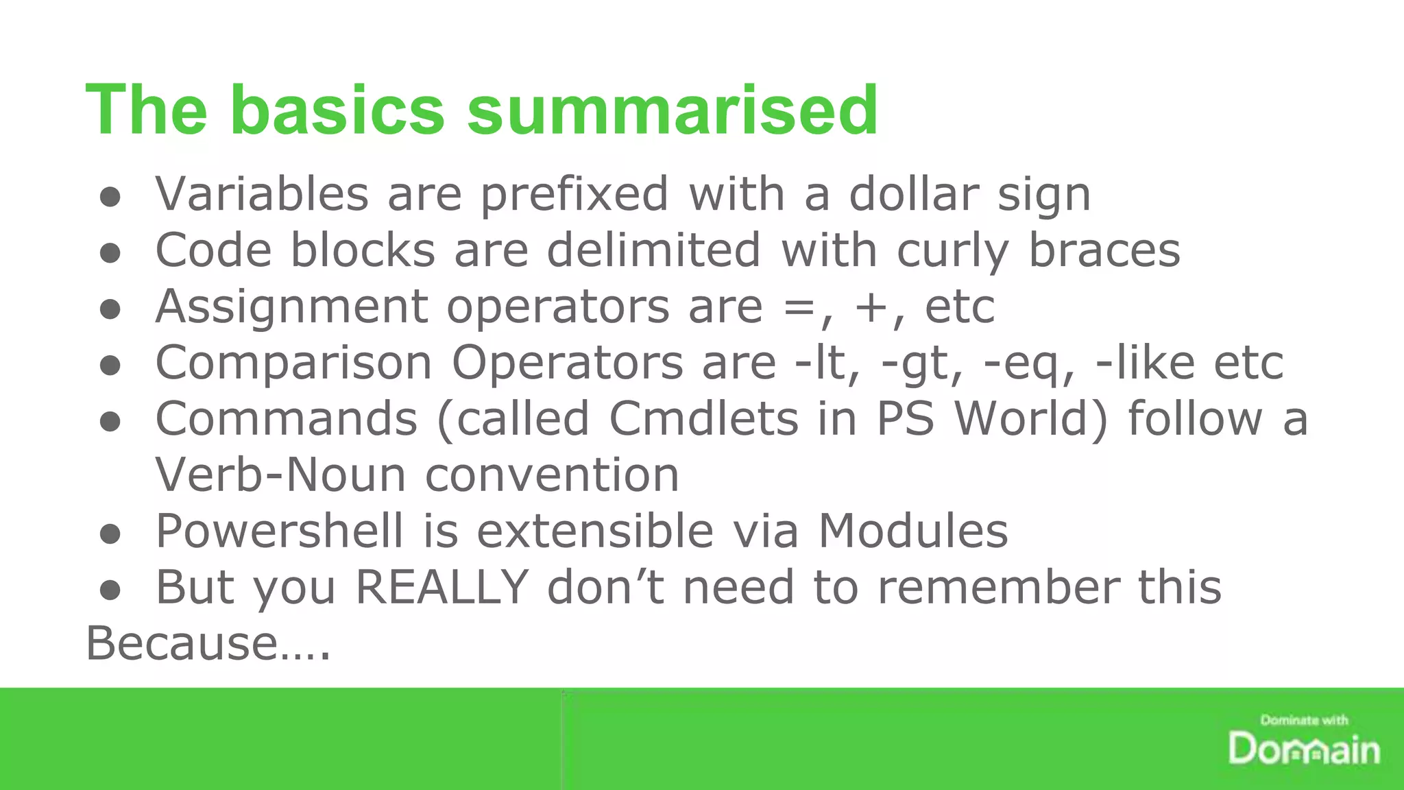 The basics summarised 
● Variables are prefixed with a dollar sign 
● Code blocks are delimited with curly braces 
● Assignment operators are =, +, etc 
● Comparison Operators are -lt, -gt, -eq, -like etc 
● Commands (called Cmdlets in PS World) follow a 
Verb-Noun convention 
● Powershell is extensible via Modules 
● But you REALLY don’t need to remember this 
Because…. 
 