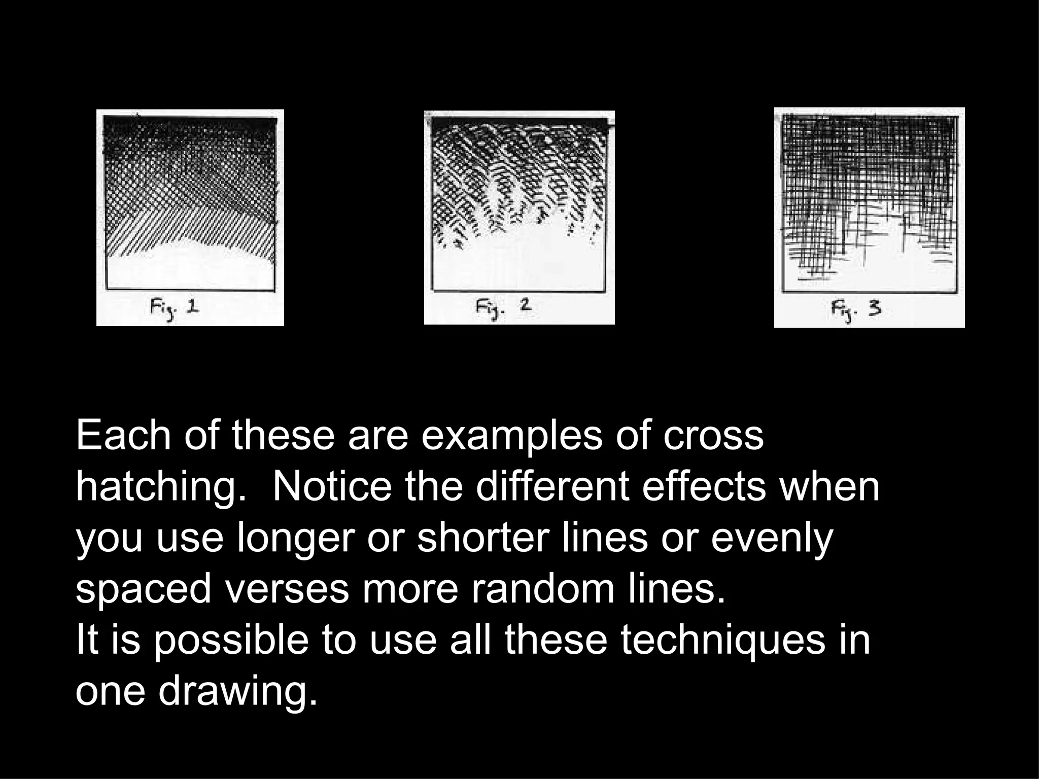 Each of these are examples of cross hatching.  Notice the different effects when you use longer or shorter lines or evenly spaced verses more random lines. It is possible to use all these techniques in one drawing. 