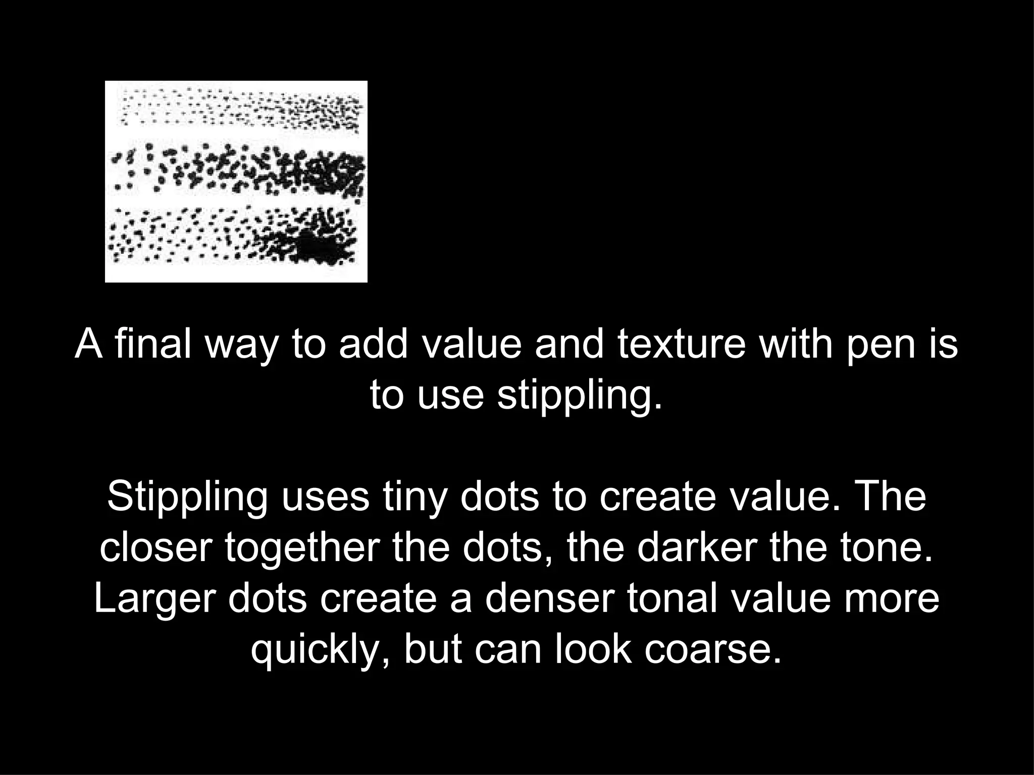 A final way to add value and texture with pen is to use stippling. Stippling uses tiny dots to create value. The closer together the dots, the darker the tone. Larger dots create a denser tonal value more quickly, but can look coarse. 