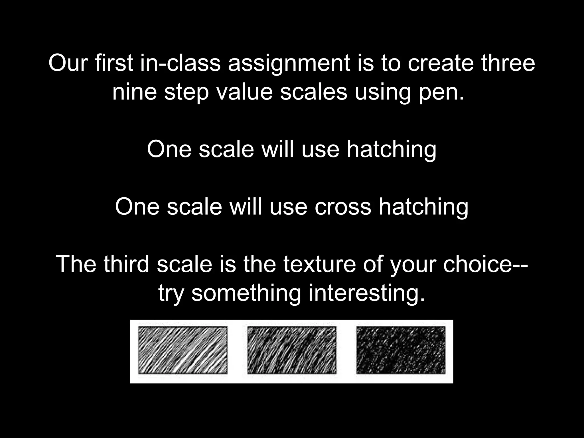 Our first in-class assignment is to create three nine step value scales using pen.  One scale will use hatching One scale will use cross hatching The third scale is the texture of your choice-- try something interesting. 