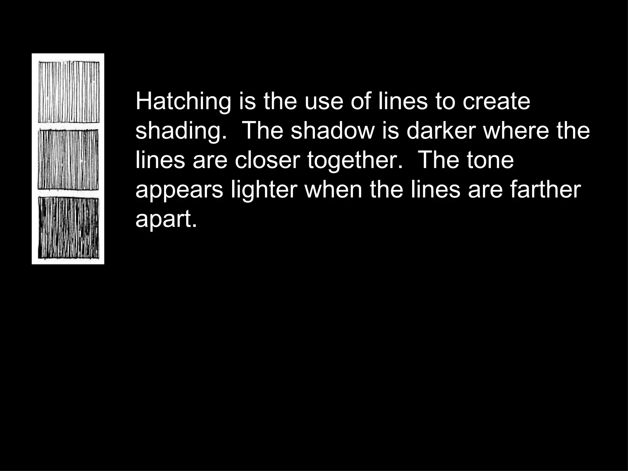Hatching is the use of lines to create shading.  The shadow is darker where the lines are closer together.  The tone appears lighter when the lines are farther apart. 