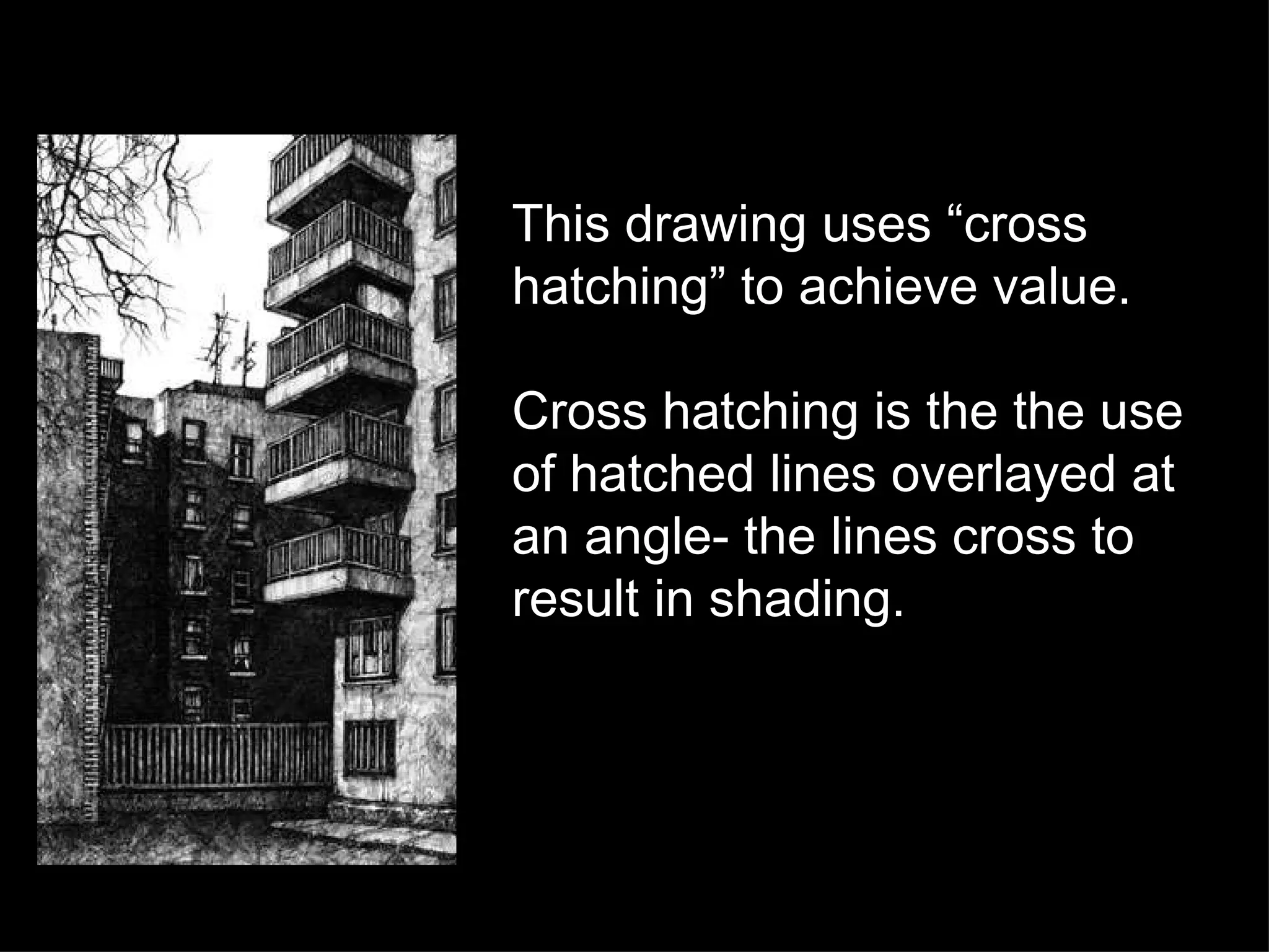 This drawing uses “cross hatching” to achieve value. Cross hatching is the the use of hatched lines overlayed at an angle- the lines cross to result in shading. 