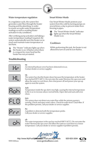 Water temperature regulation                        Smart Winter Mode
In a regulation cycle, the system ﬁrst              Our Smart Winter Mode protects your
generates water ﬂow through the heater              system from the cold by turning pumps on
housing and the plumbing, in order                  several times a day to prevent water from
to ensure accurate water temperature                freezing in pipes.
readings as well as avoiding heater
activation in dry conditions.                            The “Smart Winter Mode” indicator
                                                         lights up when the Smart Winter
After verifying pump activation and taking a             Mode is on.
water temperature reading if required, the
system automatically turns the heater on to
reach and maintain water temperature at             Cooldown
Set Point.
     The “Heater” indicator lights up when          While performing this task, the heater is not
     the heater is on. It ﬂashes when there         allowed to turn on and its icon ﬂashes.
     is a request for more heat but the
     heater has not yet started.

Troubleshooting

                    Hr
                    An internal hardware error has been detected in in.xe.
                    Contact dealer or service supplier.


                    HL
                    The system has shut the heater down because the temperature at the heater
                    has reached 119°F (48°C). Do not enter the water! Remove the spa cover and
                    allow the water to cool down, then shut power off and power your spa up
                    again to reset the system.

                    Aoh
                    Temperature inside the spa skirt is too high, causing the internal temperature
                    in the in.xe to increase above normal limits. Open skirt and wait until error
                    clears.

                    FLO
                    The system does not detect any water ﬂow while the primary pump is
                    running. Check and open water valves. Check for water level. Clean ﬁlter. If
                    the problem persists, call your dealer or service supplier.

                    Prr
                    A problem is detected with the temperature probe.
                    Call your dealer or service supplier.


                    oh
                    The water temperature in the spa has reached 108°F (42°C). Do not enter the
                    water! Remove the spa cover and allow the water to cool down to a lower
                    temperature. Call your dealer or service supplier if problem persists.




         http://www.MyPoolSpas.com Pool and Spa Parts
                           Wholesale                                     920-925-3094
9919-100xxx                  www.geckoalliance.com
 