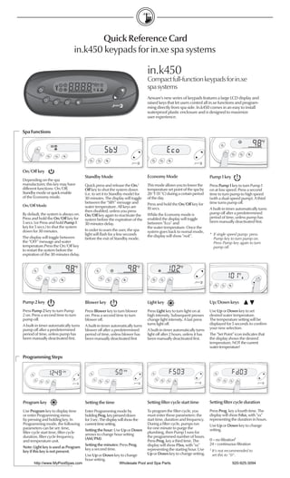 Quick Reference Card
                                in.k450 keypads for in.xe spa systems

                                                                              in.k450
                                                                              Compact full-function keypads for in.xe
                                                                              spa systems
                                                                              Aeware’s new series of keypads features a large LCD display and
                                                                              raised keys that let users control all in.xe functions and program-
                                                                              ming directly from spa side. In.k450 comes in an easy to install
                                                                              waterproof plastic enclosure and is designed to maximize
                                                                              user experience.


Spa Functions




On/Off key
                                       Standby Mode                           Economy Mode                             Pump 1 key
Depending on the spa
manufacturer, this key may have        Quick press and release the On/        This mode allows you to lower the        Press Pump 1 key to turn Pump 1
different functions: On/Off,           Off key to shut the system down        temperature set point of the spa by      on at low speed. Press a second
Standby mode or quick enable           (i.e. to set it to Standby mode) for   20 °F (11 °C) during a certain period    time to turn pump to high speed
of the Economy mode.                   30 minutes. The display will toggle    of the day.                              (with a dual-speed pump). A third
                                       between the “SBY” message and          Press and hold the On/Off key for        time turns pump off.
On/Off Mode                            water temperature. All keys are        10 secs.                                 A built-in timer automatically turns
                                       then disabled, unless you press
By default, the system is always on.                                          While the Economy mode is                pump off after a predetermined
                                       On/Off key again to reactivate the
Press and hold the On/Off key for                                             enabled the display will toggle          period of time, unless pump has
                                       system before the expiration of the
5 secs. (or Press and hold Pump 1                                             between “Eco” and                        been manually deactivated ﬁrst.
                                       30 minutes delay.
key for 5 secs.) to shut the system                                           the water temperature. Once the
down for 30 minutes.                   In order to warn the user, the spa     system goes back to nomal mode,
                                       light will ﬂash for a few seconds      the display will show "noE".             * If single speed pump: press
The display will toggle between        before the exit of Standby mode.                                                  Pump key to turn pump on.
the “OFF” message and water                                                                                              Press Pump key again to turn
temperature.Press the On/Off key                                                                                         pump off.
to restart the system before the
expiration of the 30 minutes delay.




Pump 2 key                             Blower key                             Light key                                Up/Down keys
Press Pump 2 key to turn Pump          Press Blower key to turn blower        Press Light key to turn light on at      Use Up or Down key to set
2 on. Press a second time to turn      on. Press a second time to turn        high intensity. Subsequent presses       desired water temperature.
pump off.                              blower off.                            change light intensity. A last press     The temperature setting will be
A built-in timer automatically turns   A built-in timer automatically turns   turns light off.                         displayed for 5 seconds to conﬁrm
pump off after a predetermined         blower off after a predetermined       A built-in timer automatically turns     your new selection.
period of time, unless pump has        period of time, unless blower has      light off after 2 hours, unless it has   The "Set Point" icon indicates that
been manually deactivated ﬁrst.        been manually deactivated ﬁrst         been manually deactivated ﬁrst.          the display shows the desired
                                                                                                                       temperature, NOT the current
                                                                                                                       water temperature!

Programming Steps




Program key                            Setting the time                       Setting ﬁlter cycle start time           Setting ﬁlter cycle duration
Use Program key to display time        Enter Programming mode by              To program the ﬁlter cycle, you          Press Prog. key a fourth time. The
or enter Programming menu              holding Prog. key pressed down         must enter these parameters: the         display will show Fdxx, with "xx"
by pressing and holding key. In        for 3 sec. The display will show the   start time, duration and frequency.      representing the duration in hours.
Programming mode, the following        current time setting.                  During a ﬁlter cycle, pumps run          Use Up or Down key to change
parameters can be set: time,                                                  for one minute to purge the              setting.
                                       Setting the hour: Use Up or Down
ﬁlter cycle start time, ﬁlter cycle                                           plumbing, then Pump 1 runs for
                                       arrows to change hour setting
duration, ﬁlter cycle frequency,                                              the programmed number of hours.
                                       (AM/PM).                                                                        0 = no ﬁltration1
and temperature unit.                                                         Press Prog. key a third time. The
                                       Setting the minutes: Press Prog.       display will show FSxx, with "xx"        24 = continuous ﬁltration
Note: Light key is used as Program     key a second time.
key if this key is not present.                                               representing the starting hour. Use      1
                                                                                                                           It's not recommended to
                                       Use Up or Down key to change           Up or Down key to change setting.            set this to "0".
                                       hour setting.
       http://www.MyPoolSpas.com                              Wholesale Pool and Spa Parts                                            920-925-3094
 
