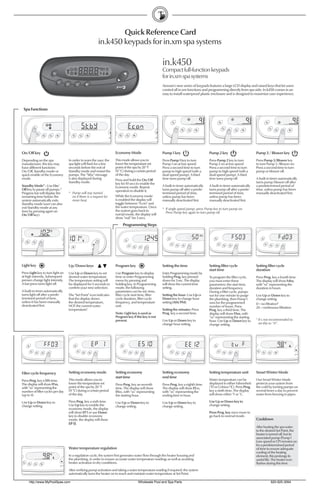 Quick Reference Card
                                                         in.k450 keypads for in.xm spa systems

                                                                                                       in.k450
                                                                                                       Compact full-function keypads
                                                                                                       for in.xm spa systems
                                                                                                       Aeware’s new series of keypads features a large LCD display and raised keys that let users
                                                                                                       control all in.xm functions and programming directly from spa side. In.k450 comes in an
                                                                                                       easy to install waterproof plastic enclosure and is designed to maximize user experience.



 Spa Functions




On/Off key                                                           Economy Mode                      Pump 1 key                       Pump 2 key                          Pump 3 / Blower key
Depending on the spa               In order to warn the user, the    This mode allows you to           Press Pump 1 key to turn         Press Pump 2 key to turn            Press Pump 3/Blower key
manufacturer, this key may         spa light will ﬂash for a few     lower the temperature set         Pump 1 on at low speed.          Pump 2 on at low speed.             to turn Pump 3 /Blower on.
have different functions:          seconds before the exit of        point of the spa by 20 °F         Press a second time to turn      Press a second time to turn         Press a second time to turn
On/Off, Standby mode or            Standby mode and restart the      (11 °C) during a certain period   pump to high speed (with a       pump to high speed (with a          pump or blower off.
quick enable of the Economy        pumps. The "Stby" message         of the day.                       dual-speed pump). A third        dual-speed pump). A third
mode.                              is also displayed during          Press and hold the On/Off         time turns pump off.             time turns pump off.                A built-in timer automatically
                                   Standby mode.                     key for 10 secs to enable the                                                                          turns pump/blower off after
Standby Mode* : Use On/                                              Economy mode. Repeat              A built-in timer automatically   A built-in timer automatically      a predetermined period of
Off key to pause all pumps.*                                         operation to disable it.          turns pump off after a prede-    turns pump off after a prede-       time, unless pump has been
Progress bar will display the      * Pump will stay turned                                             termined period of time,         termined period of time,            manually deactivated ﬁrst.
remaining time before the            on if there is a request for    While the Economy mode            unless pump has been             unless pump has been
system automatically exits           more heat.                      is enabled the display will       manually deactivated ﬁrst.       manually deactivated ﬁrst.
Standby mode (user can also                                          toggle between “Econ” and
exit Standby mode at any                                             the water temperature. Once
                                                                                                       * If single speed pump: press Pump key to turn pump on.
time by pressing again on                                            the system goes back to
                                                                                                         Press Pump key again to turn pump off.
On/Off key).                                                         nomal mode, the display will
                                                                     show "noE" for 3 secs.

                                                                          Programming Steps




Light key                          Up/Down keys                      Program key                       Setting the time                 Setting ﬁlter cycle                 Setting ﬁlter cycle
                                                                                                                                        start time                          duration
Press Light key to turn light on   Use Up or Down key to set         Use Program key to display        Enter Programming mode by
at high intensity. Subsequent      desired water temperature.        time or enter Programming         holding Prog. key pressed        To program the ﬁlter cycle,         Press Prog. key a fourth time.
presses change light intensity.    The temperature setting will      menu by pressing and              down for 3 sec. The display      you must enter these                The display will show Fdxx,
A last press turns light off.      be displayed for 5 seconds to     holding key. In Programming       will show the current time       parameters: the start time,         with "xx" representing the
                                   conﬁrm your new selection.        mode, the following               setting.                         duration and frequency.             duration in hours.
A built-in timer automatically                                       parameters can be set: time,                                       During a ﬁlter cycle, pumps
turns light off after a prede-     The "Set Point" icon indicates    ﬁlter cycle start time, ﬁlter     Setting the hour: Use Up or      run for one minute to purge         Use Up or Down key to
termined period of time,           that the display shows            cycle duration, ﬁlter cycle       Down key to change hour          the plumbing, then Pump 1           change setting.
unless it has been manually        the desired temperature,          frequency, and temperature        setting (AM/PM).                 runs for the programmed
deactivated ﬁrst.                                                                                                                                                           0 = no ﬁltration1
                                   NOT the current water             unit.                                                              number of hours. Press              24 = continuous ﬁltration
                                   temperature!                                                        Setting the minutes: Press       Prog. key a third time. The
                                                                     Note: Light key is used as        Prog. key a second time.         display will show FSxx, with
                                                                     Program key if this key is not                                     "xx" representing the starting      1 It's
                                                                     present.                          Use Up or Down key to            hour. Use Up or Down key to               not recommended to
                                                                                                       change hour setting.             change setting.                       set this to "0".




Filter cycle frequency             Setting economy mode              Setting economy                   Setting economy                  Setting temperature unit            Smart Winter Mode
                                                                     start time                        end time
Press Prog. key a ﬁfth time.       This mode allows you to                                                                              Water temperature can be            Our Smart Winter Mode
The display will show FFxx,        lower the temperature set         Press Prog. key an seventh        Press Prog. key a eighth time.   displayed in either Fahrenheit      protects your system from
with "xx" representing the         point of the spa by 20 °F         time. The display will show       The display will show EExx,      (˚F) or Celsius (˚C). Press Prog.   the cold by turning pumps on
number of ﬁlter cycles per day     (11 °C) during a certain period   ESxx, with “xx” representing      with “xx” representing the       key a ninth time. The display       several times a day to prevent
(up to 4).                         of the day.                       the starting hour.                ending time in hour.             will show either ˚F or ˚C.          water from freezing in pipes.

Use Up or Down key to              Press Prog. key a sixth time.     Use Up or Down key to             Use Up or Down key to            Use Up or Down key to
change setting.                    Use Up key to enable the          change setting.                   change setting.                  change setting.
                                   economy mode, the display
                                   will show EP 1 or use Down                                                                           Press Prog. key once more to
                                   key to disable economy                                                                               go back to normal mode.
                                   mode, the display will show                                                                                                              Cooldown
                                   EP 0.
                                                                                                                                                                            After heating the spa water
                                                                                                                                                                            to the desired Set Point, the
                                                                                                                                                                            heater is turned off, but its
                                                                                                                                                                            associated pump (Pump 1
                                                                                                                                                                            Low-speed or CP) remains on
                                                                                                                                                                            for a predetermined period
                                   Water temperature regulation                                                                                                             of time to ensure adequate
                                                                                                                                                                            cooling of the heating
                                   In a regulation cycle, the system ﬁrst generates water ﬂow through the heater housing and                                                element, this prolongs its
                                   the plumbing, in order to ensure accurate water temperature readings as well as avoiding                                                 useful life. The heater icon
                                   heater activation in dry conditions.                                                                                                     ﬂashes during this time.
                                   After verifying pump activation and taking a water temperature reading if required, the system
                                   automatically turns the heater on to reach and maintain water temperature at Set Point.

     http://www.MyPoolSpas.com                                                        Wholesale Pool and Spa Parts                                                                    920-925-3094
 
