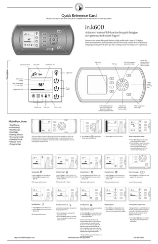 Quick Reference Card
                                                                            Please consult your spa user manual for complete info on the features of your spa system.




                                                                                                                                          in.k600
                                                                                                                                          Advanced series of full-function keypads that give
                                                                                                                                          complete control to wet ﬁngers!
                                                                                                                                          Aeware's new series of keypads features a high proﬁle with a large LCD display,
                                                                                                                                          menu-driven interface and raised keys that let users easily control all in.xm functions
                                                                                                                                          and programming directly from spa side, creating a true and unique user experience.




                                                                                                                                                                                                                                            "Mode" Key
                                                                                                                                                           "Soft" Key 1,                                      "Plus" Key increases          selects mode of
                                                                                                                                                              2, 3, 4                    "Ok" Key              parameter setting            operation: Spa,
                              Operation Mode      Menu title            AM/PM (˚F/ ˚C)                                                                                                                                                      Audio, Options
Description




                                                                                                            Light icons



                        Information
                             Display
                                                                                                                                                                                                                                                         "Right"
                  Time, temperature
                                                                                                                                                                                                                                                         Multi-
                    & message digits
                                                                                                                                                                                                                                                         function
                                                                                                            Pump                                                                                                                                         Key
                   Progress bar icon                                                                        icons




                                                                                                                                                                     "Left" Multifunction Key         "Minus" Key               "Next" Key goes to
                                                    Status icons     Lock icon         Service icon                                                                   goes back to previous          decreases par-             menu page
                                                                                                                                                                       parameter setting or          ameter setting
                                                                                                                                                                   increases parameter value




              Main Functions
              • Start Pump 1
              • Start Pump2
              • Start Pump3
              • Start Light
              • Starting Blower
                                               This menu allows control of all pumps, blower and spa light, as well as the       • Press Mode key    to display the          • Select Spa to view Spa menu.            Water temperature setting
              • Economy Mode                   activation of the Economy and Standby modes. Every time a device is on,             mode Selection window.
              • Standby Mode                   its animated icon is displayed. All pump activity can be stopped at once by                                                                                             • Press Plus/Minus key to select
              • Display Time                   activating the Standby mode.                                                                                                                                              water temperature setting.
                                                                                                                                                                                                                       • Press OK key or wait 5 seconds to
              • Progress Bars                                                                                                                                                                                            conﬁrm new setting. The “Set
                                                                                                                                                                                                                         Point” prompt indicates the
                                                                                                                                                                                                                         desired temperature NOT the
                                                                                                                                                                                                                         current water temperature.




                                               Starting Light                            Starting Pump 1                         Starting Pump 2                             Starting Pump 3                           Next menu page

                                               • Select Light key to turn light on.      • Select Pump 1 to turn Pump 1 on.      • Select Pump 2 to turn Pump 2 on.          • Select Pump 3 to turn Pump 3 on.        • Press Next key to display the next
                                               • Select Light key again to turn          • Select Pump 1 repeatdely to control   • Select Pump 2 once more to turn           • Select Pump 3 once more to turn           page in the spa menu.
                                                 light off.                                pump 1 speeds.                          pump 2 off.                                 pump 3 off.

                                               (120 minute built-in timer)               (20 minute built-in timer)              (20 minute built-in timer)                  (20 minute built-in timer)                Goes to blower option




                                               Starting Blower                           Turning Economy on                      Standby Mode                                Displaying time                           Viewing active progress bars

                                               • Select Blower to turn Blower on.        Lowers the temperature set point of     Stops all pumps at the same time by a       • Press Ok key to display the time.       A progress bar is a visual indicator of
                                               • Select Blower once more to turn         the spa by 20˚F (11˚C).                 simple click of a button!                   • Press Ok key a second time to go        the time remaining before a device
                                                 blower off.                                                                                                                   back to water temperature display.      is turn off or before the end of the
                                                                                         • Select Economy to activate the        • Select Standby to activate this mode.                                               Standby mode. Only one bar is
                                               (20 minute built-in timer)                  Economy mode.                         • Select Standby to again to resume                                                   displayed at the time.
                                                                                         • Select Economy again to override        normal operations.
                                                                                           economy programming (see spa                                                                                                • Use Left or Right keys to visualize
                                                                                           setup section)                        System automatically returns to                                                         the progress bar of each activa-
                                                                                                                                 Normal mode after a certain period                                                      ted device.
                                                                                                                                 of time, unless the Standby mode
                                                                                                                                 has been reactivated. Spa light will
                                                                                                                                 ﬂash for a few seconds before the
                                                                                                                                 exit of Standby mode and restart the
                                                                                                                                 pumps. The "Standby" message is also
                                                                                                                                 displayed during Standby mode.

                                                                                                                                 * Pump will stay turned on if there is a
                                                                                                                                 request for more heat.
                     http://www.MyPoolSpas.com                                                                 Wholesale Pool and Spa Parts                                                                                     920-925-3094
 