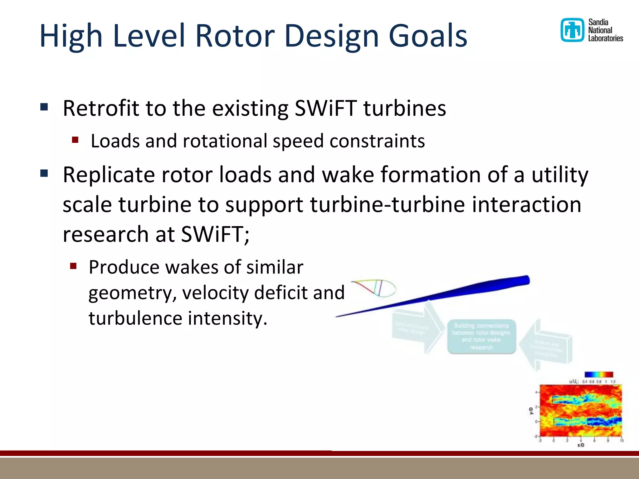 High Level Rotor Design Goals 
Retrofit to the existing SWiFT turbines 
Loads and rotational speed constraints 
Replicate rotor loads and wake formation of a utility scale turbine to support turbine-turbine interaction research at SWiFT; 
Produce wakes of similar geometry, velocity deficit and turbulence intensity.  