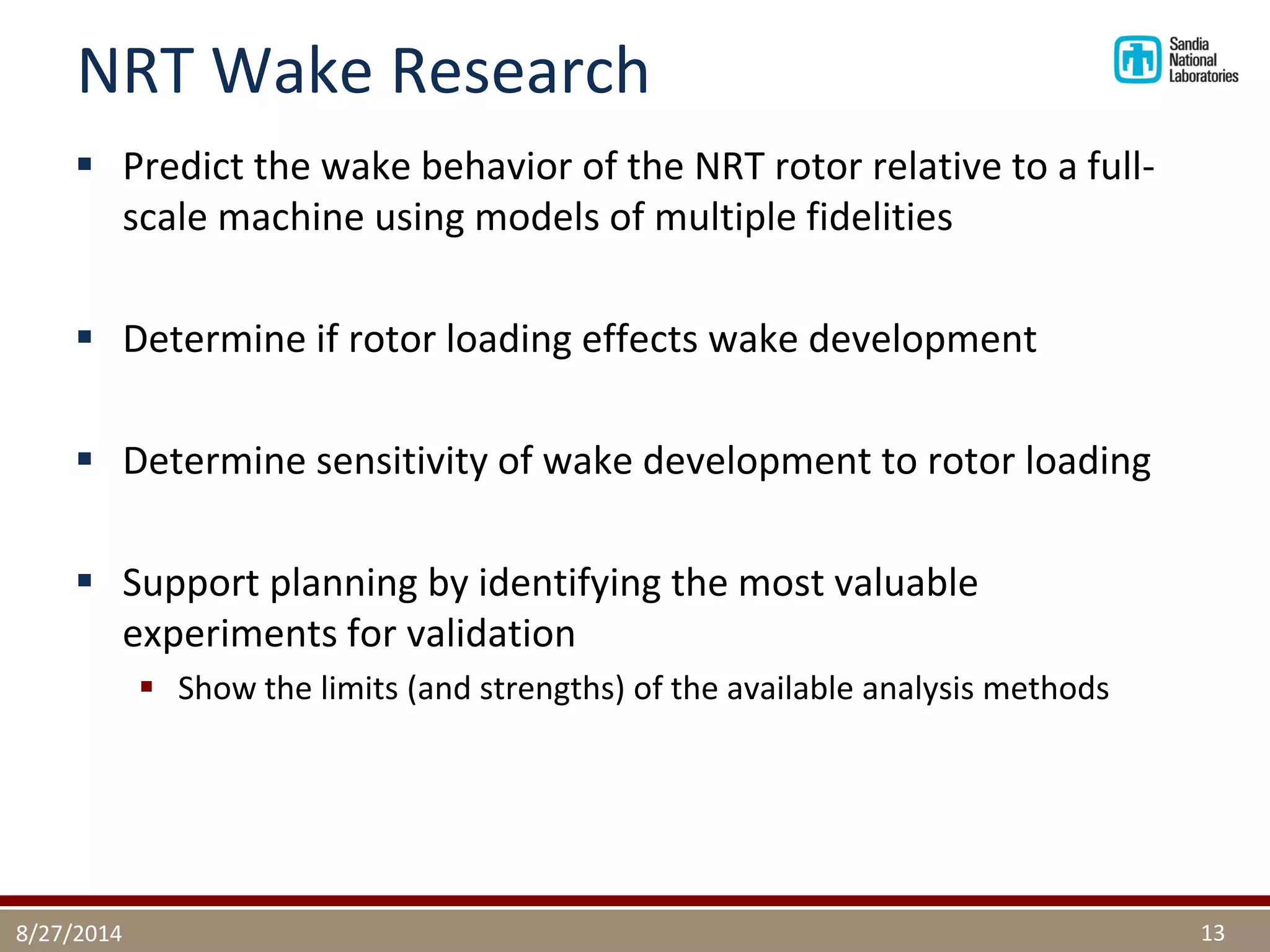 NRT Wake Research 
Predict the wake behavior of the NRT rotor relative to a full- scale machine using models of multiple fidelities 
Determine if rotor loading effects wake development 
Determine sensitivity of wake development to rotor loading 
Support planning by identifying the most valuable experiments for validation 
Show the limits (and strengths) of the available analysis methods 
8/27/2014 
13  