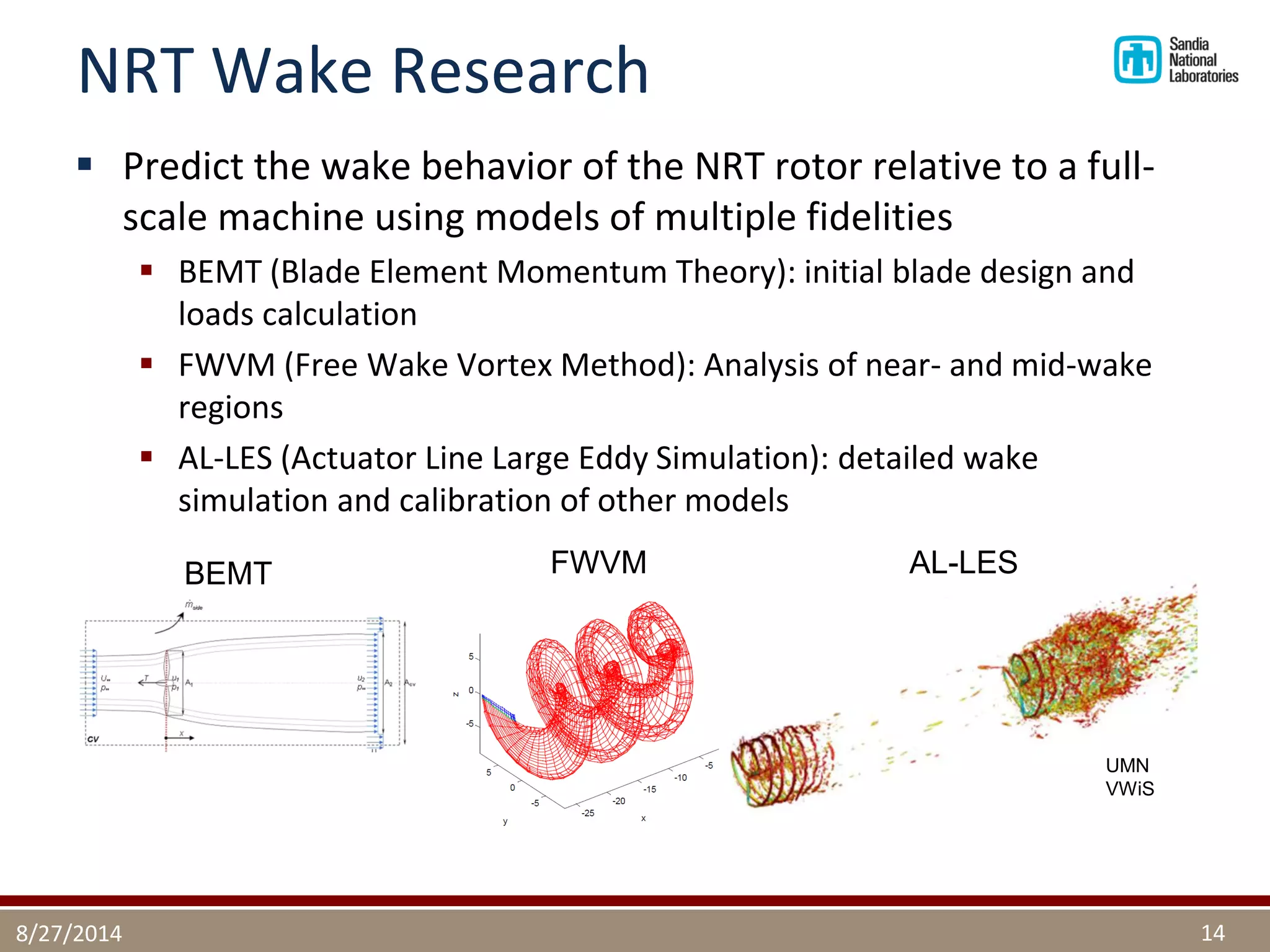 NRT Wake Research 
Predict the wake behavior of the NRT rotor relative to a full- scale machine using models of multiple fidelities 
BEMT (Blade Element Momentum Theory): initial blade design and loads calculation 
FWVM (Free Wake Vortex Method): Analysis of near- and mid-wake regions 
AL-LES (Actuator Line Large Eddy Simulation): detailed wake simulation and calibration of other models 
8/27/2014 
14 
FWVM 
BEMT 
UMN VWiS 
AL-LES  