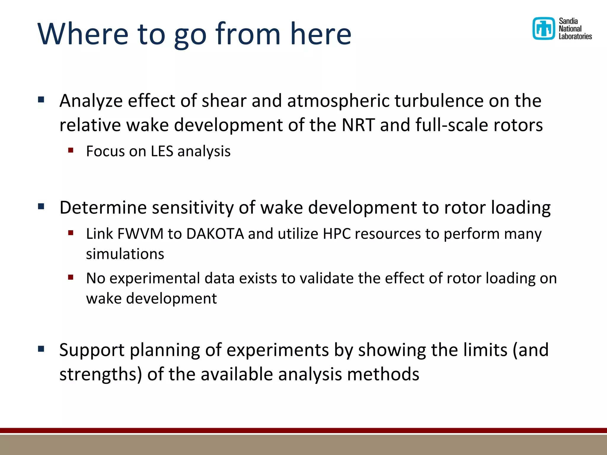Where to go from here 
Analyze effect of shear and atmospheric turbulence on the relative wake development of the NRT and full-scale rotors 
Focus on LES analysis 
Determine sensitivity of wake development to rotor loading 
Link FWVM to DAKOTA and utilize HPC resources to perform many simulations 
No experimental data exists to validate the effect of rotor loading on wake development 
Support planning of experiments by showing the limits (and strengths) of the available analysis methods  