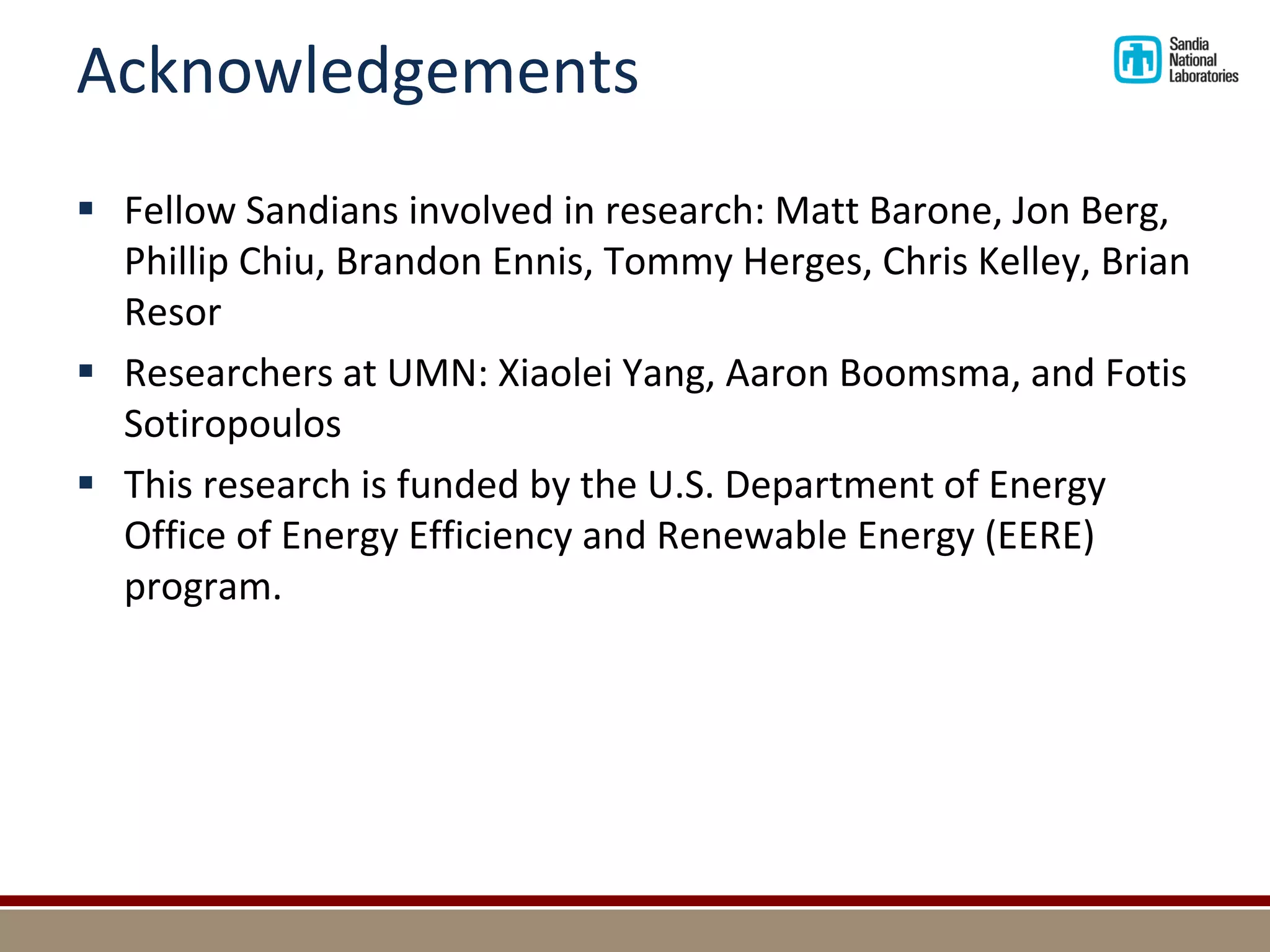 Acknowledgements 
Fellow Sandians involved in research: Matt Barone, Jon Berg, Phillip Chiu, Brandon Ennis, Tommy Herges, Chris Kelley, Brian Resor 
Researchers at UMN: Xiaolei Yang, Aaron Boomsma, and Fotis Sotiropoulos 
This research is funded by the U.S. Department of Energy Office of Energy Efficiency and Renewable Energy (EERE) program.  